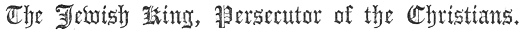 The Jewish King, Persecutor of the Christians.